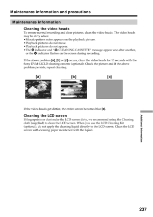 Page 237237
Additional Information
Maintenance information
Cleaning the video headsTo ensure normal recording and clear pictures, clean the video heads. The video heads
may be dirty when:
•Mosaic-pattern noise appears on the playback picture.
•Playback pictures do not move.
•Playback pictures do not appear.
•The x indicator and “
 CLEANING CASSETTE” message appear one after another,
or the x indicator flashes on the screen during recording.
If the above problem [a], [b] or [c] occurs, clean the video heads for...