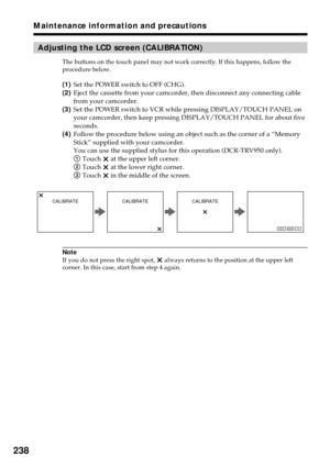 Page 238238
Maintenance information and precautions
Adjusting the LCD screen (CALIBRATION)
The buttons on the touch panel may not work correctly. If this happens, follow the
procedure below.
(1)Set the POWER switch to OFF (CHG).
(2)Eject the cassette from your camcorder, then disconnect any connecting cable
from your camcorder.
(3)Set the POWER switch to VCR while pressing DISPLAY/TOUCH PANEL on
your camcorder, then keep pressing DISPLAY/TOUCH PANEL for about five
seconds.
(4)Follow the procedure below using an...