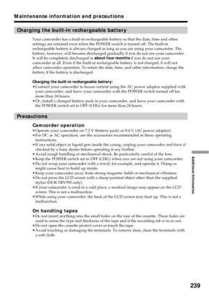 Page 239239
Additional Information
Maintenance information and precautions
Charging the built-in rechargeable battery
Your camcorder has a built-in rechargeable battery so that the date, time and other
settings are retained even when the POWER switch is turned off. The built-in
rechargeable battery is always charged as long as you are using your camcorder. The
battery, however, will become discharged gradually if you do not use your camcorder.
It will be completely discharged in about four months if you do not...