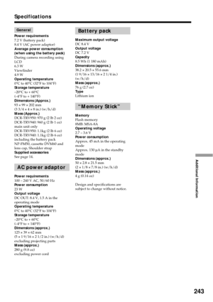 Page 243243
Additional Information
Specifications
General
Power requirements
7.2 V (battery pack)
8.4 V (AC power adaptor)
Average power consumption
(when using the battery pack)
During camera recording using
LCD
6.3 W
Viewfinder
4.9 W
Operating temperature
0°C to 40°C (32°F to 104°F)
Storage temperature
–20°C to + 60°C
(–4°F to + 140°F)
Dimensions (Approx.)
93 × 99 × 202 mm
(3 3/4 × 4 × 8 in.) (w/h/d)
Mass (Approx.)
DCR-TRV950: 970 g (2 lb 2 oz)
DCR-TRV940: 960 g (2 lb 1 oz)
main unit only
DCR-TRV950: 1.1kg (2...