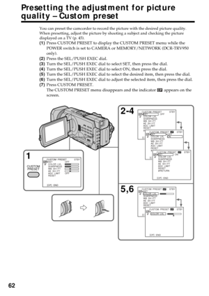 Page 6262
Presetting the adjustment for picture
quality – Custom preset
You can preset the camcorder to record the picture with the desired picture quality.
When presetting, adjust the picture by shooting a subject and checking the picture
displayed on a TV (p. 45).
(1)Press CUSTOM PRESET to display the CUSTOM PRESET menu while the
POWER switch is set to CAMERA or MEMORY/NETWORK (DCR-TRV950
only).
(2)Press the SEL/PUSH EXEC dial.
(3)Turn the SEL/PUSH EXEC dial to select SET, then press the dial.
(4)Turn the...