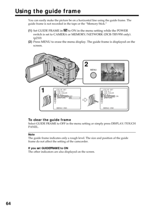 Page 6464
Using the guide frame
You can easily make the picture be on a horizontal line using the guide frame. The
guide frame is not recorded in the tape or the “Memory Stick.”
(1)Set GUIDE FRAME in  to ON in the menu setting while the POWER
switch is set to CAMERA or MEMORY/NETWORK (DCR-TRV950 only).
(p210)
(2)Press MENU to erase the menu display. The guide frame is displayed on the
screen.
To clear the guide frameSelect GUIDE FRAME to OFF in the menu setting or simply press DISPLAY/TOUCH
PANEL.
Note
The...