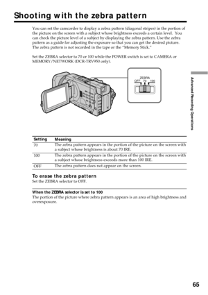 Page 6565
Advanced Recording Operations
You can set the camcorder to display a zebra pattern (diagonal stripes) in the portion of
the picture on the screen with a subject whose brightness exceeds a certain level.  You
can check the picture level of a subject by displaying the zebra pattern. Use the zebra
pattern as a guide for adjusting the exposure so that you can get the desired picture.
The zebra pattern is not recorded in the tape or the “Memory Stick.”
Set the ZEBRA selector to 70 or 100 while the POWER...