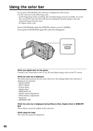 Page 6666
Using the color bar
If you press COLOR BAR, the color bar is displayed on the screen.
Use the color bar in the following cases:
–At the beginning of the recording, the recorded images may be unstable. To avoid
this, record the color bar first and start recording the desired images when the
captured images become clear.
–To adjust screen color.
Press COLOR BAR while the POWER switch is set to CAMERA.
If you press COLOR BAR again the color bar disappears.
When you adjust color on the screen
Connect your...