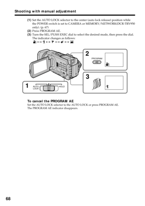 Page 6868
(1)Set the AUTO LOCK selector to the center (auto lock release) position while
the POWER switch is set to CAMERA or MEMORY/NETWORK(DCR-TRV950
only). (p. 67)
(2)Press PROGRAM AE.
(3)Turn the SEL/PUSH EXEC dial to select the desired mode, then press the dial.
The indicator changes as follows:
 
 y  y  y  y 
To cancel the PROGRAM AESet the AUTO LOCK selector to the AUTO LOCK or press PROGRAM AE.
The PROGRAM AE indicator disappears.
Shooting with manual adjustment
3 2
PROGRAM
AE
1AUTO
LOCKHOLD 