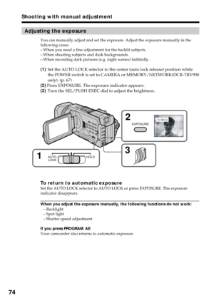 Page 7474
Adjusting the exposure
You can manually adjust and set the exposure. Adjust the exposure manually in the
following cases:
–When you need a fine adjustment for the backlit subjects.
–When shooting subjects and dark backgrounds.
–When recording dark pictures (e.g. night scenes) faithfully.
(1)Set the AUTO LOCK selector to the center (auto lock release) position while
the POWER switch is set to CAMERA or MEMORY/NETWORK(DCR-TRV950
only). (p. 67)
(2) Press EXPOSURE. The exposure indicator appears.
(3)Turn...