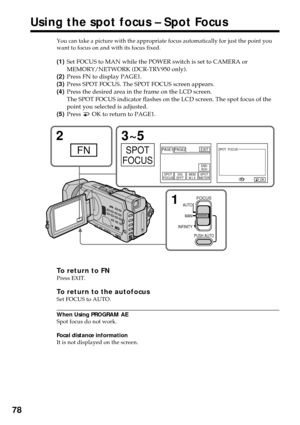 Page 7878
You can take a picture with the appropriate focus automatically for just the point you
want to focus on and with its focus fixed.
(1)Set FOCUS to MAN while the POWER switch is set to CAMERA or
MEMORY/NETWORK (DCR-TRV950 only).
(2)Press FN to display PAGE1.
(3)Press SPOT FOCUS. The SPOT FOCUS screen appears.
(4)Press the desired area in the frame on the LCD screen.
The SPOT FOCUS indicator flashes on the LCD screen. The spot focus of the
point you selected is adjusted.
(5)Press 
 OK to return to...