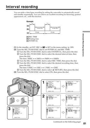 Page 8181
Advanced Recording Operations
Example
[a]REC TIME[b]Waiting time[c]INTERVAL You can make a time-lapse recording by setting the camcorder to automatically record
and standby sequentially. You can achieve an excellent recording for flowering, gradual
appearances, etc., with this function.
(1)In the standby, set INT. REC in  to SET in the menu setting. (p. 209)
(2)Turn the SEL/PUSH EXEC dial to set INTERVAL and REC TIME.
1 Turn the SEL/PUSH EXEC dial to select INTERVAL, then press the dial.
2Turn the...