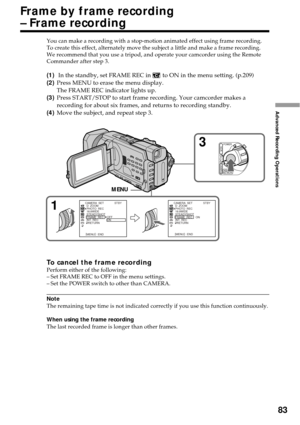 Page 8383
Advanced Recording Operations
You can make a recording with a stop-motion animated effect using frame recording.
To create this effect, alternately move the subject a little and make a frame recording.
We recommend that you use a tripod, and operate your camcorder using the Remote
Commander after step 3.
(1) In the standby, set FRAME REC in  to ON in the menu setting. (p.209)
(2)Press MENU to erase the menu display.
The FRAME REC indicator lights up.
(3)Press START/STOP to start frame recording. Your...