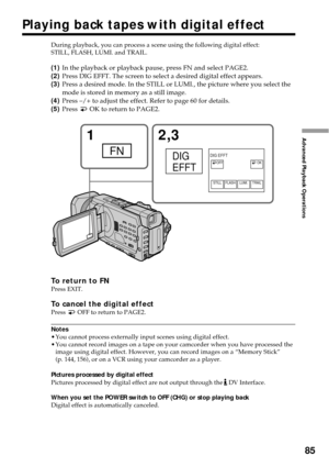 Page 8585
Advanced Playback Operations12,3
FNDIG
EFFTOK OFF
STILL FLASHLUMI. TRAIL
DIG EFFT
During playback, you can process a scene using the following digital effect:
STILL, FLASH, LUMI. and TRAIL.
(1)In the playback or playback pause, press FN and select PAGE2.
(2)Press DIG EFFT. The screen to select a desired digital effect appears.
(3)Press a desired mode. In the STILL or LUMI., the picture where you select the
mode is stored in memory as a still image.
(4)Press –/+ to adjust the effect. Refer to page 60...