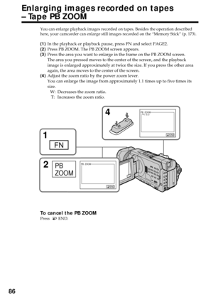 Page 8686
You can enlarge playback images recorded on tapes. Besides the operation described
here, your camcorder can enlarge still images recorded on the “Memory Stick” (p. 173).
(1)In the playback or playback pause, press FN and select PAGE2.
(2)Press PB ZOOM. The PB ZOOM screen appears.
(3)Press the area you want to enlarge in the frame on the PB ZOOM screen.
The area you pressed moves to the center of the screen, and the playback
image is enlarged approximately at twice the size. If you press the other...