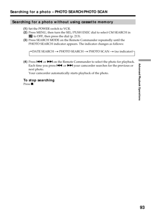 Page 9393
Advanced Playback Operations
Searching for a photo – PHOTO SEARCH/PHOTO SCAN
Searching for a photo without using cassette memory
(1)Set the POWER switch to VCR.
(2)Press MENU, then turn the SEL/PUSH EXEC dial to select CM SEARCH in
 to OFF, then press the dial (p. 213).
(3)Press SEARCH MODE on the Remote Commander repeatedly until the
PHOTO SEARCH indicator appears. The indicator changes as follows:
DATE SEARCH t PHOTO SEARCH t PHOTO SCAN t (no indicator)
(4)Press . or > on the Remote Commander to...