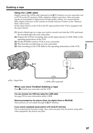 Page 9797
Editing
Using the i.LINK cableSimply connect the i.LINK cable (optional) to the  DV Interface on your camcorder and
to DV IN on the DV products. With a digital-to-digital connection, video and audio
signals are transmitted in digital form for high-quality editing. You cannot dub the
titles, display indicators or the contents of cassette memory or letters on the “Memory
Stick” index screen.
Set the input selector on the VCR to the DV input position if the VCR is equipped with
the input selector....