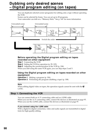 Page 9898
You can duplicate selected scenes (programs) for editing onto a tape without operating
the VCR.
Scenes can be selected by frame. You can set up to 20 programs.
Your camcorder can dub on a “Memory Stick.” See p. 160  for more information.
Before operating the Digital program editing on tapes
recorded on other equipment
Step 1Connecting the VCR.
Step 2Setting the VCR for operation (p. 99, 103).
Step 3Adjusting the synchronization of the VCR (p. 104).
When you dub using the same VCR again, you can skip...