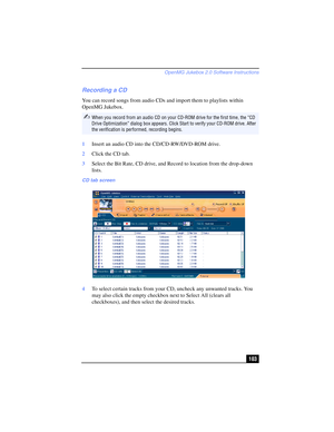 Page 103OpenMG Jukebox 2.0 Software Instructions
103
Recording a CD
You can record songs from audio CDs and import them to playlists within 
OpenMG Jukebox.
1Insert an audio CD into the CD/CD-RW/DVD-ROM drive.
2Click the CD tab.
3Select the Bit Rate, CD drive, and Record to location from the drop-down 
lists.
4To select certain tracks from your CD, uncheck any unwanted tracks. You 
may also click the empty checkbox next to Select All (clears all 
checkboxes), and then select the desired tracks.
✍When you record...