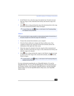 Page 105OpenMG Jukebox 2.0 Software Instructions
105 4In the Playlist view, select the song to be checked out. To check out more 
than one song at a time, hold down the Ctrl key and click the songs to be 
selected.
5Click   (Out), or drag and drop the song to the desired position in the song 
list of the external device/media. Check-out begins.
Check-in
1Connect the external device/media to your computer
2Click the Check-in/Out tab to display the Check-in/Out screen. Your 
computer recognizes the connected...