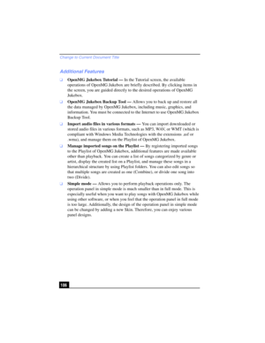 Page 106Change to Current Document Title
106
Additional Features
❑OpenMG Jukebox Tutorial — In the Tutorial screen, the available 
operations of OpenMG Jukebox are briefly described. By clicking items in 
the screen, you are guided directly to the desired operations of OpenMG 
Jukebox.
❑OpenMG Jukebox Backup Tool — Allows you to back up and restore all 
the data managed by OpenMG Jukebox, including music, graphics, and 
information. You must be connected to the Internet to use OpenMG Jukebox 
Backup Tool....