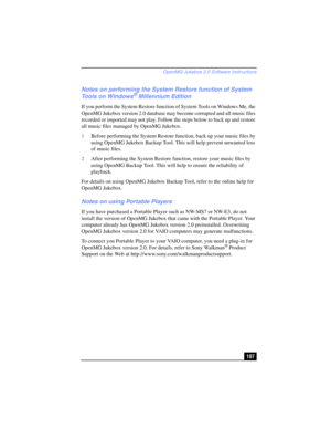 Page 107OpenMG Jukebox 2.0 Software Instructions
107
Notes on performing the System Restore function of System 
Tools on Windows® Millennium Edition
If you perform the System Restore function of System Tools on Windows Me, the 
OpenMG Jukebox version 2.0 database may become corrupted and all music files 
recorded or imported may not play. Follow the steps below to back up and restore 
all music files managed by OpenMG Jukebox.
1Before performing the System Restore function, back up your music files by 
using...