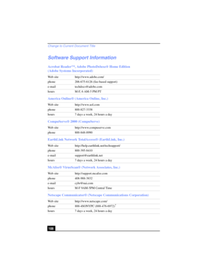 Page 108Change to Current Document Title
108
Software Support Information
Acrobat Reader™, Adobe PhotoDeluxe® Home Edition 
(Adobe Systems Incorporated)
America Online® (America Online, Inc.)
CompuServe® 2000 (CompuServe)
EarthLink Network TotalAccess® (EarthLink, Inc.)
McAfee® VirusScan® (Network Associates, Inc.)
Netscape Communicator® (Netscape Communications Corporation)
Web site http://www.adobe.com/
phone 206-675-6126 (fee-based support)
e-mail techdocs@adobe.com
hours M-F, 6 AM-5 PM PT
Web site...