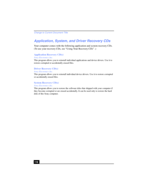 Page 110Change to Current Document Title
110
Application, System, and Driver Recovery CDs
Your computer comes with the following application and system recovery CDs. 
(To use your recovery CDs, see “Using Your Recovery CDs” .)
Application Recovery CD(s)
Sony Electronics Inc.
This program allows you to reinstall individual applications and device drivers. Use it to 
restore corrupted or accidentally erased files.
Driver Recovery CD(s)
Sony Electronics Inc.
This program allows you to reinstall individual device...