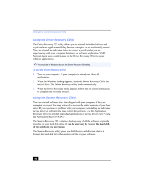 Page 112Change to Current Document Title
112
Using the Driver Recovery CD(s)
The Driver Recovery CD utility allows you to reinstall individual drivers and 
repair software applications if they become corrupted or are accidentally erased. 
You can reinstall an individual driver to correct a problem that you are 
experiencing with your computer, hardware, or software application. VAIO 
Support Agent uses a vault feature on the Driver Recovery CD(s) to repair 
software applications.
To use the Driver Recovery...