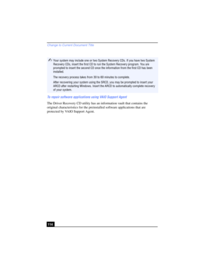 Page 114Change to Current Document Title
114 To repair software applications using VAIO Support Agent
The Driver Recovery CD utility has an information vault that contains the 
original characteristics for the preinstalled software applications that are 
protected by VAIO Support Agent.
✍Your system may include one or two System Recovery CDs. If you have two System 
Recovery CDs, insert the first CD to run the System Recovery program. You are 
prompted to insert the second CD once the information from the first...