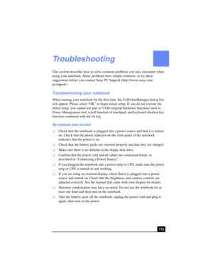 Page 115115
Troubleshooting
This section describes how to solve common problems you may encounter when 
using your notebook. Many problems have simple solutions, so try these 
suggestions before you contact Sony PC Support (http://www.sony.com/
pcsupport).
Troubleshooting your notebook
When starting your notebook for the first time, the VAIO InitManager dialog box 
will appear. Please select “OK” to begin initial setup. If you do not execute the 
initial setup, you cannot use part of VAIO original hardware...