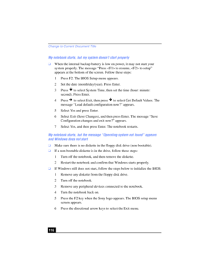 Page 116Change to Current Document Title
116 My notebook starts, but my system doesn’t start properly
❑When the internal backup battery is low on power, it may not start your 
system properly. The message “Press  to resume,  to setup” 
appears at the bottom of the screen. Follow these steps:
1 Press F2. The BIOS Setup menu appears.
2 Set the date (month/day/year). Press Enter.
3 Press   to select System Time, then set the time (hour: minute: 
second). Press Enter.
4Press  to select Exit, then press   to select...