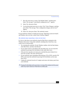 Page 117Troubleshooting
117 7 Press the arrow keys to select “Get Default Values” and then press 
Enter. The message “Load default configuration now?” appears. 
8 Select Yes, then press Enter.
9 Use the directional arrow keys to select “Exit” (Save Changes), and then 
press Enter. The message “Save configuration changes and exit now?” 
appears.
10 Select Yes, then press Enter. The notebook restarts.
If your notebook continues to display the message “Operating system not found”, 
and Windows does not start,...
