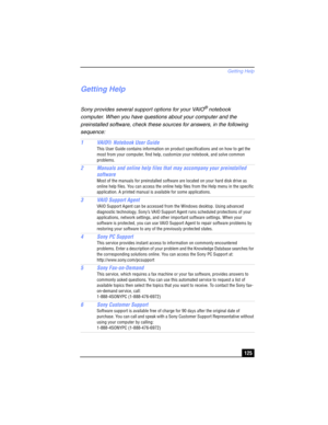Page 125Getting Help
125
Getting Help
Sony provides several support options for your VAIO® notebook 
computer. When you have questions about your computer and the 
preinstalled software, check these sources for answers, in the following 
sequence:
1VAIO® Notebook User Guide
This User Guide contains information on product specifications and on how to get the 
most from your computer, find help, customize your notebook, and solve common 
problems.
2 Manuals and online help files that may accompany your...