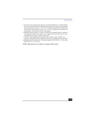 Page 129Specifications
129 NOTE: Specifications are subject to change without notice.
‡ If a region code warning appears when you are using the DVD player, it could be that the 
DVD you are trying to play is incompatible with the optical drive in your VAIO notebook. 
Region code indicators such as a “1” or “ALL” are labeled on some DVDs to indicate what 
type of player can play the discs. Unless a “1” or “ALL” is identified on your DVDs or on 
the packaging, you cannot play the disc on this player.
** Maximum...