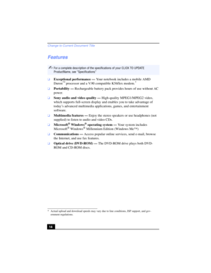 Page 14Change to Current Document Title
14
Features
❑Exceptional performance — Your notebook includes a mobile AMD 
Duron™ processor and a V.90 compatible K56flex modem.*
❑Portability — Rechargeable battery pack provides hours of use without AC 
power. 
❑Sony audio and video quality — High-quality MPEG1/MPEG2 video, 
which supports full-screen display and enables you to take advantage of 
today’s advanced multimedia applications, games, and entertainment 
software.
❑Multimedia features — Enjoy the stereo...