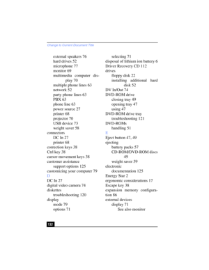 Page 132Change to Current Document Title
132
external speakers 76
hard drives 52
microphone 77
monitor 69
multimedia computer dis-
play 70
multiple phone lines 63
network 52
party phone lines 63
PBX 63
phone line 63
power source 27
printer 68
projector 70
USB device 73
weight saver 58
connectors
DC In 27
printer 68
correction keys 38
Ctrl key 38
cursor-movement keys 38
customer assistance
support options 125
customizing your computer 79
D
DC In 27
digital video camera 74
diskettes
troubleshooting 120
display...