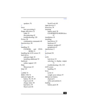 Page 133Index
133
speakers 76
F
faxes
laws governing 6
floppy disk drive 22
cable 22
disconnecting 45
troubleshooting 120
Fn key 38
combination commands 40
function keys 38
H
handling 19
CD-ROMs and DVD-
ROMs 51
handling the LCD screen 19
hard drives
indicator light 39
installing additional 52
hardware
online support 125
Help
Mouseware 43
help 125
I
i.LINK 74
IEEE-1394 74
indicator lights 39
battery 30, 39, 55
Caps Lock 40
charge status 30
hard drive 39
Num Lock 40Scroll Lock 40
input devices 5
Insert key 38...