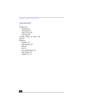 Page 136Change to Current Document Title
136
virtual desktop 81
W
weight saver
attaching 55
connecting 58
fold-out arm 58
removing 59
window design of Sony soft-
ware 83
Windows
Explorer 38
Find window 38
help 38
key 38
key combinations 38
Start button 35
taskbar 35, 117 