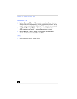 Page 16Change to Current Document Title
16
Recovery CDs
❑System Recovery CD(s) — Allows you to restore the software titles that 
shipped with your computer if they become corrupted or are erased. It can 
only be used to restore the hard disk of the VAIO notebook you purchased. 
❑Application Recovery CD(s) — Allows you to reinstall individual 
applications or device drivers if they become corrupted or erased.
❑Driver Recovery CD(s) — Allows you to reinstall individual device 
drivers. Use it to restore corrupted...