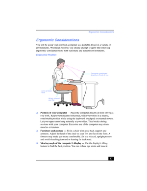 Page 17Ergonomic Considerations
17
Ergonomic Considerations
You will be using your notebook computer as a portable device in a variety of 
environments. Whenever possible, you should attempt to apply the following 
ergonomic considerations to both stationary and portable environments.
❑Position of your computer — Place the computer directly in front of you as 
you work. Keep your forearms horizontal, with your wrists in a neutral, 
comfortable position while using the keyboard, touchpad, or external mouse. 
Let...