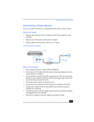 Page 27Connecting a Power Source
27
Connecting a Power Source
You can use either AC power or a rechargeable battery pack as a power source.
Using the AC Adapter
1Plug the cable attached to the AC adapter into the DC In connector on the 
computer.
2Plug one end of the power cord into the AC adapter.
3Plug the other end of the power cord into an AC outlet.
Notes on the AC Adapter
❑Your computer operates on 100V-240V AC 50/60 Hz.
❑Do not share the AC outlet with other power-consuming equipment, such as 
a copy...