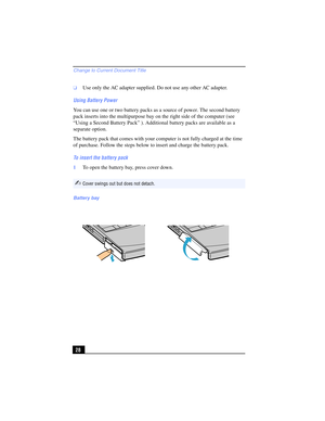 Page 28Change to Current Document Title
28
❑Use only the AC adapter supplied. Do not use any other AC adapter.
Using Battery Power
You can use one or two battery packs as a source of power. The second battery 
pack inserts into the multipurpose bay on the right side of the computer (see 
“Using a Second Battery Pack” ). Additional battery packs are available as a 
separate option.
The battery pack that comes with your computer is not fully charged at the time 
of purchase. Follow the steps below to insert and...