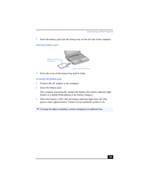 Page 29Connecting a Power Source
29 2Insert the battery pack into the battery bay on the left side of the computer.
3Close the cover of the battery bay until it clicks
To charge the battery pack
1Connect the AC adapter to the computer. 
2Insert the battery pack.
The computer automatically charges the battery (the battery indicator light 
flashes in a double blink pattern as the battery charges).
3When the battery is 85% full, the battery indicator light turns off. This 
process takes approximately 2 hours if...