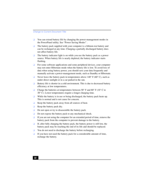 Page 32Change to Current Document Title
32
❑You can extend battery life by changing the power-management modes in 
the PowerPanel utility. See “Power Saving Modes” .
❑The battery pack supplied with your computer is a lithium-ion battery and 
can be recharged at any time. Charging a partially discharged battery does 
not affect battery life.
❑The battery indicator light is on while you use the battery pack as a power 
source. When battery life is nearly depleted, the battery indicator starts 
flashing.
❑For some...