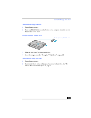 Page 45Using the Floppy Disk Drive
45 To remove the floppy disk drive
1Turn off the computer.
2There is a RELEASE lever on the bottom of the computer. Slide this lever in 
the direction of the arrow.
3Slide the drive out of the multipurpose bay. 
4Insert the weight saver. See “Using the Weight Saver” on page 58.
To reinsert the floppy disk drive
1Turn off the computer.
2If another device is in the multipurpose bay, remove the device. See “To 
remove the second battery pack” on page 57.
Multipurpose bay release...