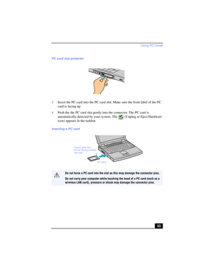 Page 53Using PC Cards
53 3Insert the PC card into the PC card slot. Make sure the front label of the PC 
card is facing up.
4Push the the PC card slot gently into the connector. The PC card is 
automatically detected by your system. The  (Unplug or Eject Hardware 
icon) appears in the taskbar.
PC card slot protector
Inserting a PC card
Do not force a PC card into the slot as this may damage the connector pins. 
Do not carry your computer while touching the head of a PC card (such as a 
wireless LAN card),...