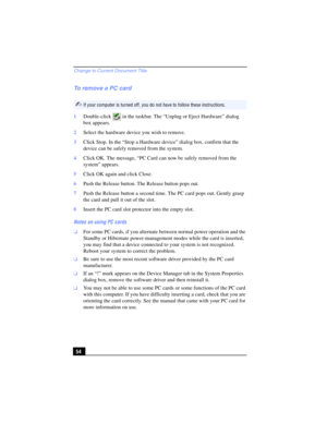 Page 54Change to Current Document Title
54
To remove a PC card
1Double-click   in the taskbar. The “Unplug or Eject Hardware” dialog 
box appears.
2Select the hardware device you wish to remove.
3Click Stop. In the “Stop a Hardware device” dialog box, confirm that the 
device can be safely removed from the system.
4Click OK. The message, “PC Card can now be safely removed from the 
system” appears. 
5Click OK again and click Close.
6Push the Release button. The Release button pops out.
7Push the Release button...
