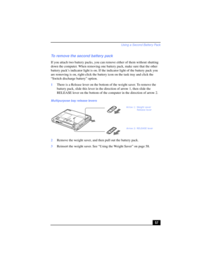 Page 57Using a Second Battery Pack
57
To remove the second battery pack
If you attach two battery packs, you can remove either of them without shutting 
down the computer. When removing one battery pack, make sure that the other 
battery pack’s indicator light is on. If the indicator light of the battery pack you 
are removing is on, right-click the battery icon on the task tray and click the 
“Switch discharge battery” option.
1There is a Release lever on the bottom of the weight saver. To remove the 
battery...