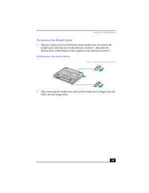Page 59Using the Weight Saver
59
To remove the Weight Saver
1There is a release lever on the bottom of the weight saver. To remove the 
weight saver, slide this lever in the direction of arrow 1, then slide the 
Release lever on the bottom of the computer in the direction of arrow 2.
2After removing the weight saver, pull out the weight saver’s hinged arm and 
fold it into the weight saver.
Multipurpose bay release levers
Arrow 1: Weight saver Release lever
Arrow 2: RELEASE lever 