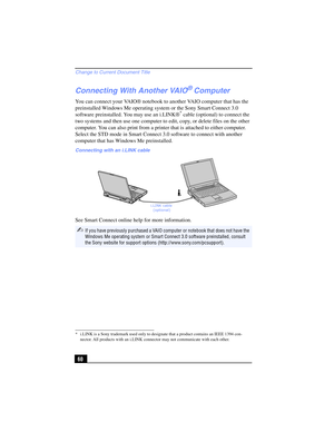 Page 60Change to Current Document Title
60
Connecting With Another VAIO® Computer
You can connect your VAIO® notebook to another VAIO computer that has the 
preinstalled Windows Me operating system or the Sony Smart Connect 3.0 
software preinstalled. You may use an i.LINK®
* cable (optional) to connect the 
two systems and then use one computer to edit, copy, or delete files on the other 
computer. You can also print from a printer that is attached to either computer. 
Select the STD mode in Smart Connect 3.0...