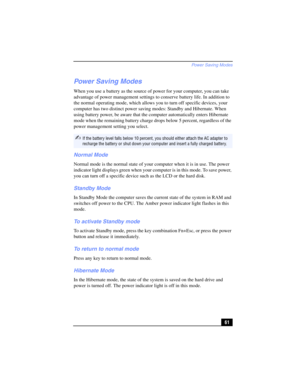 Page 61Power Saving Modes
61
Power Saving Modes
When you use a battery as the source of power for your computer, you can take 
advantage of power management settings to conserve battery life. In addition to 
the normal operating mode, which allows you to turn off specific devices, your 
computer has two distinct power saving modes: Standby and Hibernate. When 
using battery power, be aware that the computer automatically enters Hibernate 
mode when the remaining battery charge drops below 5 percent, regardless...