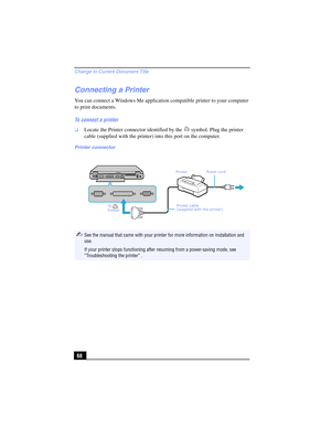 Page 68Change to Current Document Title
68
Connecting a Printer
You can connect a Windows Me application compatible printer to your computer 
to print documents. 
To connect a printer
❑Locate the Printer connector identified by the   symbol. Plug the printer 
cable (supplied with the printer) into this port on the computer.
Printer connector
✍See the manual that came with your printer for more information on installation and 
use.
If your printer stops functioning after resuming from a power-saving mode, see...