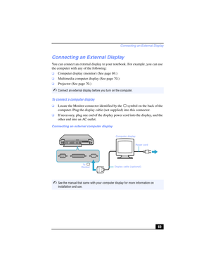 Page 69Connecting an External Display
69
Connecting an External Display
You can connect an external display to your notebook. For example, you can use 
the computer with any of the following:
❑Computer display (monitor) (See page 69.)
❑Multimedia computer display (See page 70.)
❑Projector (See page 70.)
To connect a computer display 
❑Locate the Monitor connector identified by the  symbol on the back of the 
computer. Plug the display cable (not supplied) into this connector. 
❑If necessary, plug one end of the...